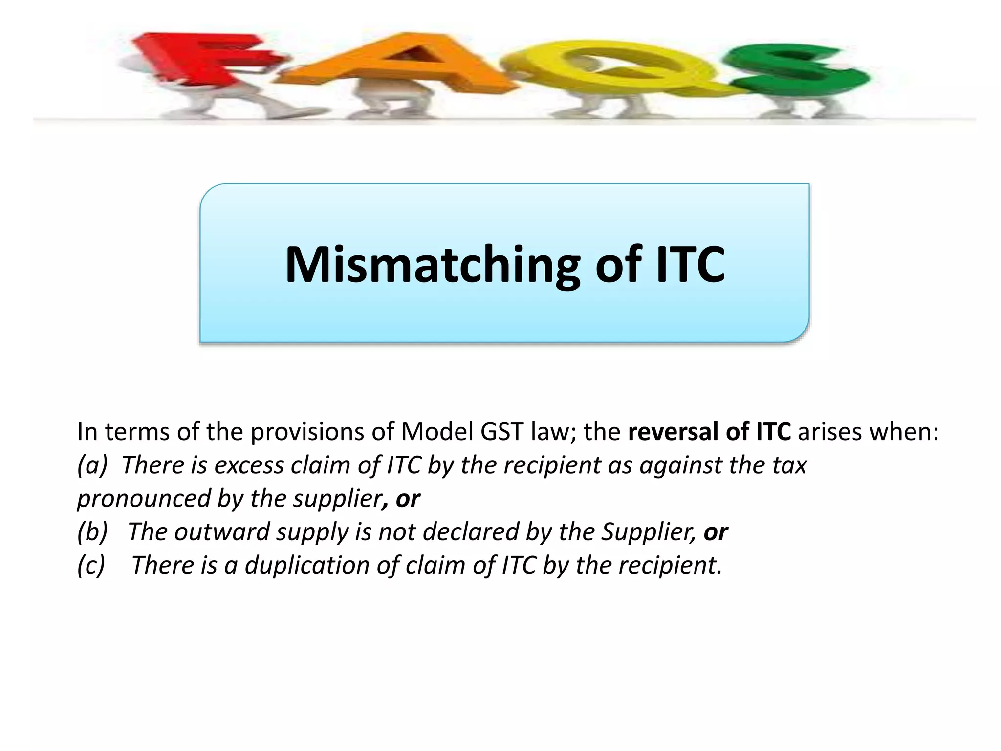 Mismatching of ITC
In terms of the provisions of Model GST law; the reversal of ITC arises when:
(a) There is excess claim of ITC by the recipient as against the tax
pronounced by the supplier, or
(b) The outward supply is not declared by the Supplier, or
(c) There is a duplication of claim of ITC by the recipient.
 