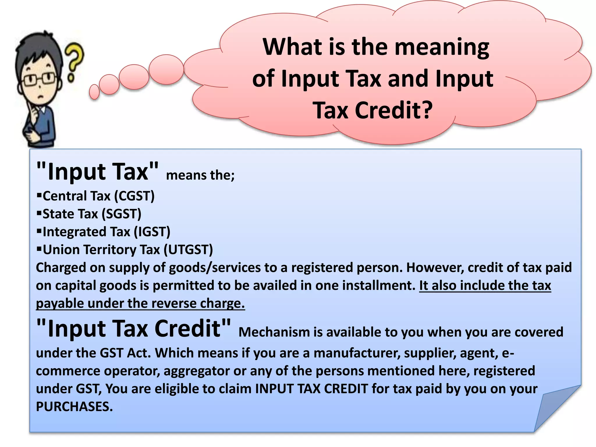 What is the meaning
of Input Tax and Input
Tax Credit?
"Input Tax" means the;
Central Tax (CGST)
State Tax (SGST)
Integrated Tax (IGST)
Union Territory Tax (UTGST)
Charged on supply of goods/services to a registered person. However, credit of tax paid
on capital goods is permitted to be availed in one installment. It also include the tax
payable under the reverse charge.
"Input Tax Credit" Mechanism is available to you when you are covered
under the GST Act. Which means if you are a manufacturer, supplier, agent, e-
commerce operator, aggregator or any of the persons mentioned here, registered
under GST, You are eligible to claim INPUT TAX CREDIT for tax paid by you on your
PURCHASES.
 