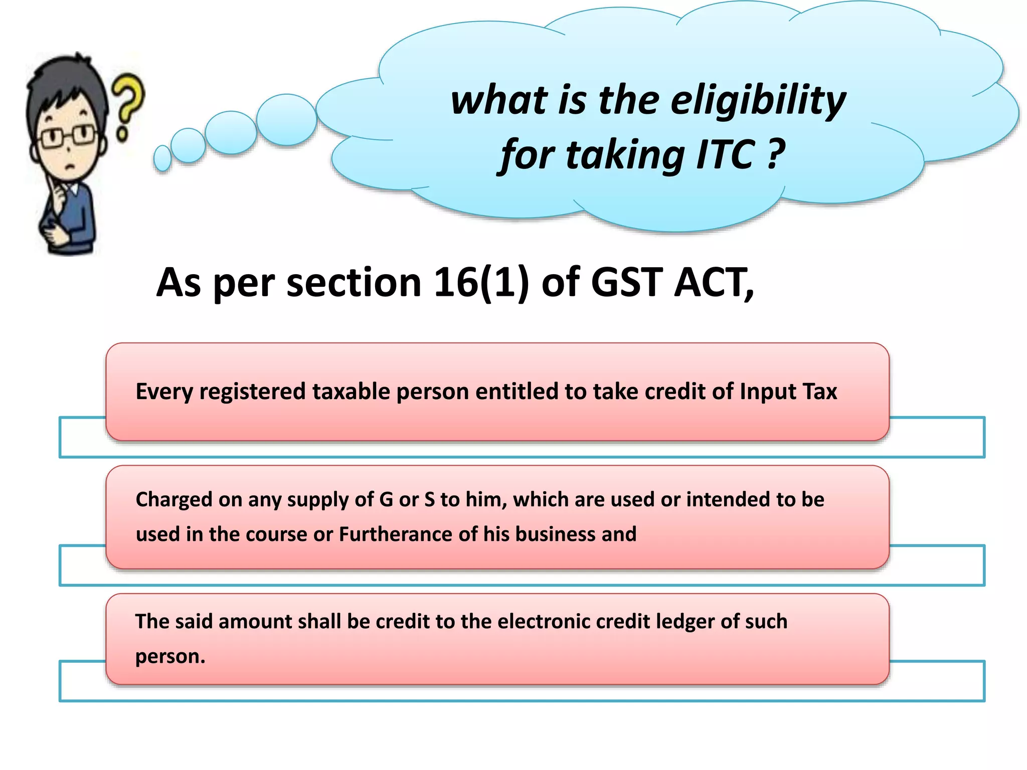 what is the eligibility
for taking ITC ?
As per section 16(1) of GST ACT,
Every registered taxable person entitled to take credit of Input Tax
Charged on any supply of G or S to him, which are used or intended to be
used in the course or Furtherance of his business and
The said amount shall be credit to the electronic credit ledger of such
person.
 