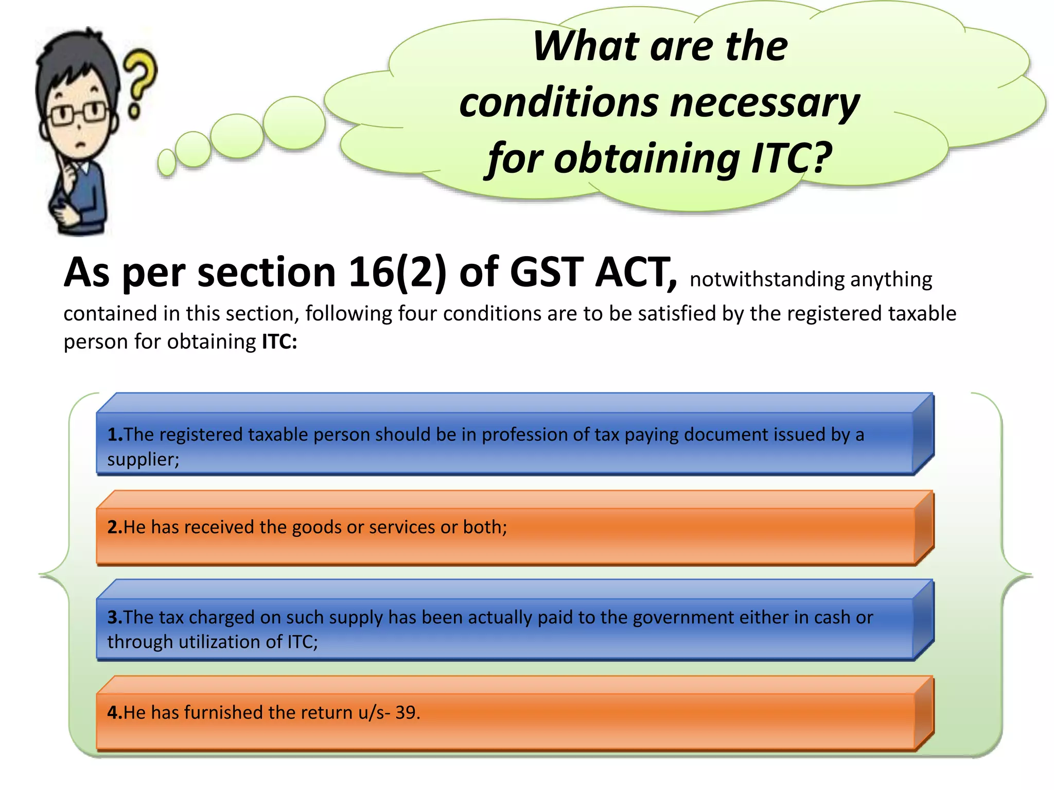 What are the
conditions necessary
for obtaining ITC?
As per section 16(2) of GST ACT, notwithstanding anything
contained in this section, following four conditions are to be satisfied by the registered taxable
person for obtaining ITC:
1.The registered taxable person should be in profession of tax paying document issued by a
supplier;
2.He has received the goods or services or both;
4.He has furnished the return u/s- 39.
3.The tax charged on such supply has been actually paid to the government either in cash or
through utilization of ITC;
 