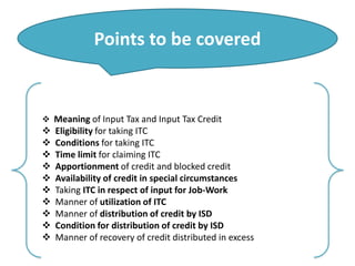 Points to be covered
 Meaning of Input Tax and Input Tax Credit
 Eligibility for taking ITC
 Conditions for taking ITC
 Time limit for claiming ITC
 Apportionment of credit and blocked credit
 Availability of credit in special circumstances
 Taking ITC in respect of input for Job-Work
 Manner of utilization of ITC
 Manner of distribution of credit by ISD
 Condition for distribution of credit by ISD
 Manner of recovery of credit distributed in excess
 