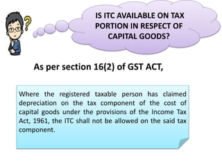 IS ITC AVAILABLE ON TAX
PORTION IN RESPECT OF
CAPITAL GOODS?
Where the registered taxable person has claimed
depreciation on the tax component of the cost of
capital goods under the provisions of the Income Tax
Act, 1961, the ITC shall not be allowed on the said tax
component.
As per section 16(2) of GST ACT,
 