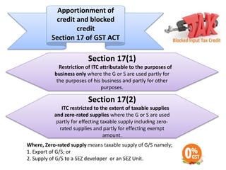 Apportionment of
credit and blocked
credit
Section 17 of GST ACT
Section 17(1)
Restriction of ITC attributable to the purposes of
business only where the G or S are used partly for
the purposes of his business and partly for other
purposes.
Section 17(2)
ITC restricted to the extent of taxable supplies
and zero-rated supplies where the G or S are used
partly for effecting taxable supply including zero-
rated supplies and partly for effecting exempt
amount.
Where, Zero-rated supply means taxable supply of G/S namely;
1. Export of G/S; or
2. Supply of G/S to a SEZ developer or an SEZ Unit.
 