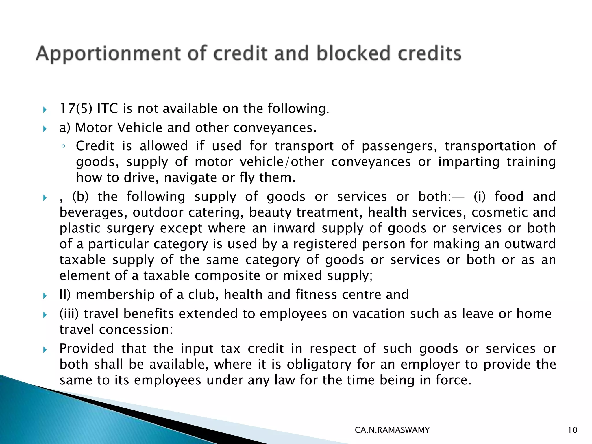  17(5) ITC is not available on the following.
 a) Motor Vehicle and other conveyances.
◦ Credit is allowed if used for transport of passengers, transportation of
goods, supply of motor vehicle/other conveyances or imparting training
how to drive, navigate or fly them.
 , (b) the following supply of goods or services or both:— (i) food and
beverages, outdoor catering, beauty treatment, health services, cosmetic and
plastic surgery except where an inward supply of goods or services or both
of a particular category is used by a registered person for making an outward
taxable supply of the same category of goods or services or both or as an
element of a taxable composite or mixed supply;
 II) membership of a club, health and fitness centre and
 (iii) travel benefits extended to employees on vacation such as leave or home
travel concession:
 Provided that the input tax credit in respect of such goods or services or
both shall be available, where it is obligatory for an employer to provide the
same to its employees under any law for the time being in force.
CA.N.RAMASWAMY 10
 