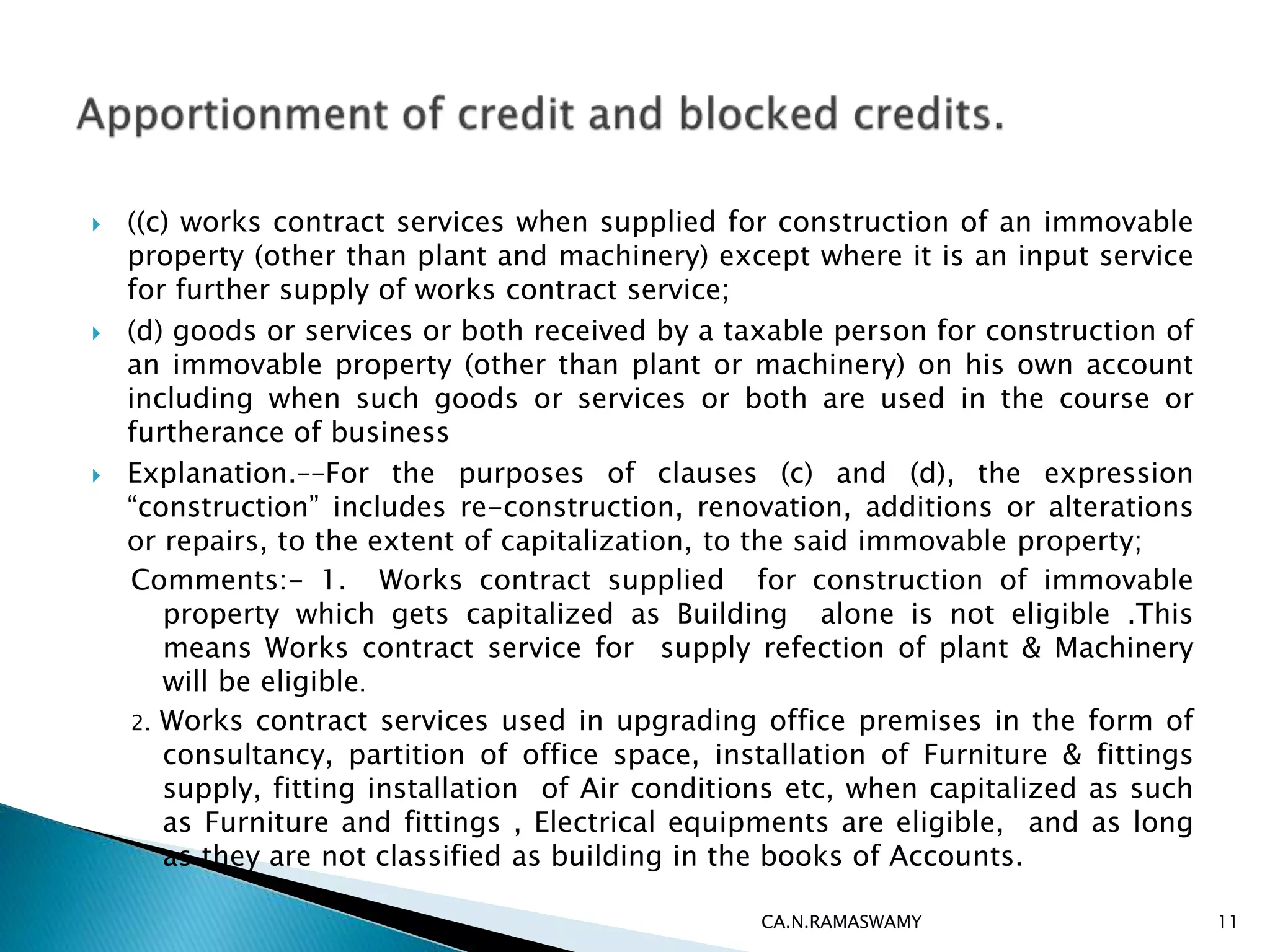  ((c) works contract services when supplied for construction of an immovable
property (other than plant and machinery) except where it is an input service
for further supply of works contract service;
 (d) goods or services or both received by a taxable person for construction of
an immovable property (other than plant or machinery) on his own account
including when such goods or services or both are used in the course or
furtherance of business
 Explanation.––For the purposes of clauses (c) and (d), the expression
“construction” includes re-construction, renovation, additions or alterations
or repairs, to the extent of capitalization, to the said immovable property;
Comments:- 1. Works contract supplied for construction of immovable
property which gets capitalized as Building alone is not eligible .This
means Works contract service for supply refection of plant & Machinery
will be eligible.
2. Works contract services used in upgrading office premises in the form of
consultancy, partition of office space, installation of Furniture & fittings
supply, fitting installation of Air conditions etc, when capitalized as such
as Furniture and fittings , Electrical equipments are eligible, and as long
as they are not classified as building in the books of Accounts.
CA.N.RAMASWAMY 11
 