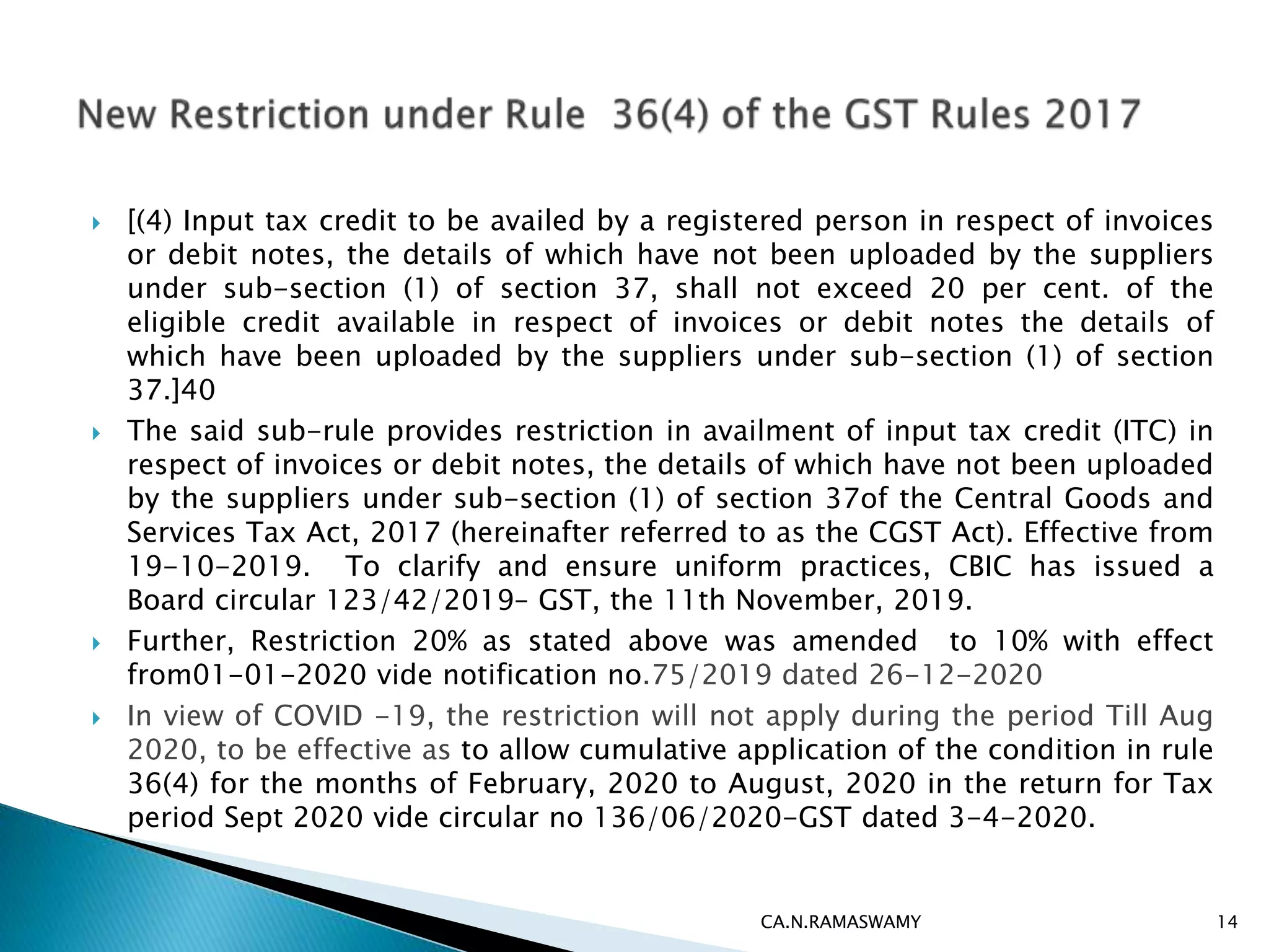 [(4) Input tax credit to be availed by a registered person in respect of invoices
or debit notes, the details of which have not been uploaded by the suppliers
under sub-section (1) of section 37, shall not exceed 20 per cent. of the
eligible credit available in respect of invoices or debit notes the details of
which have been uploaded by the suppliers under sub-section (1) of section
37.]40
 The said sub-rule provides restriction in availment of input tax credit (ITC) in
respect of invoices or debit notes, the details of which have not been uploaded
by the suppliers under sub-section (1) of section 37of the Central Goods and
Services Tax Act, 2017 (hereinafter referred to as the CGST Act). Effective from
19-10-2019. To clarify and ensure uniform practices, CBIC has issued a
Board circular 123/42/2019– GST, the 11th November, 2019.
 Further, Restriction 20% as stated above was amended to 10% with effect
from01-01-2020 vide notification no.75/2019 dated 26-12-2020
 In view of COVID -19, the restriction will not apply during the period Till Aug
2020, to be effective as to allow cumulative application of the condition in rule
36(4) for the months of February, 2020 to August, 2020 in the return for Tax
period Sept 2020 vide circular no 136/06/2020-GST dated 3-4-2020.
CA.N.RAMASWAMY 14
 