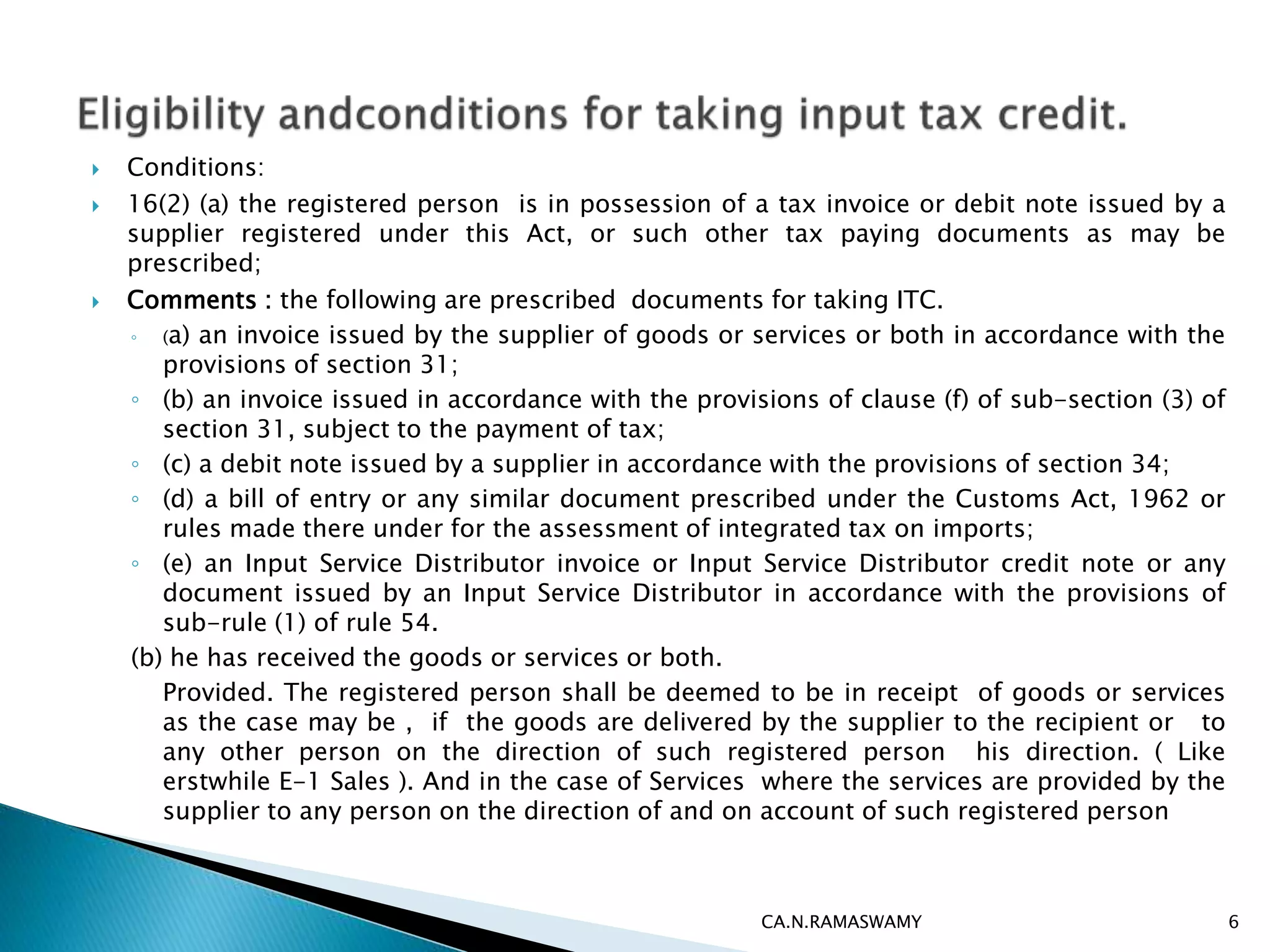  Conditions:
 16(2) (a) the registered person is in possession of a tax invoice or debit note issued by a
supplier registered under this Act, or such other tax paying documents as may be
prescribed;
 Comments : the following are prescribed documents for taking ITC.
◦ (a) an invoice issued by the supplier of goods or services or both in accordance with the
provisions of section 31;
◦ (b) an invoice issued in accordance with the provisions of clause (f) of sub-section (3) of
section 31, subject to the payment of tax;
◦ (c) a debit note issued by a supplier in accordance with the provisions of section 34;
◦ (d) a bill of entry or any similar document prescribed under the Customs Act, 1962 or
rules made there under for the assessment of integrated tax on imports;
◦ (e) an Input Service Distributor invoice or Input Service Distributor credit note or any
document issued by an Input Service Distributor in accordance with the provisions of
sub-rule (1) of rule 54.
(b) he has received the goods or services or both.
Provided. The registered person shall be deemed to be in receipt of goods or services
as the case may be , if the goods are delivered by the supplier to the recipient or to
any other person on the direction of such registered person his direction. ( Like
erstwhile E-1 Sales ). And in the case of Services where the services are provided by the
supplier to any person on the direction of and on account of such registered person
CA.N.RAMASWAMY 6
 