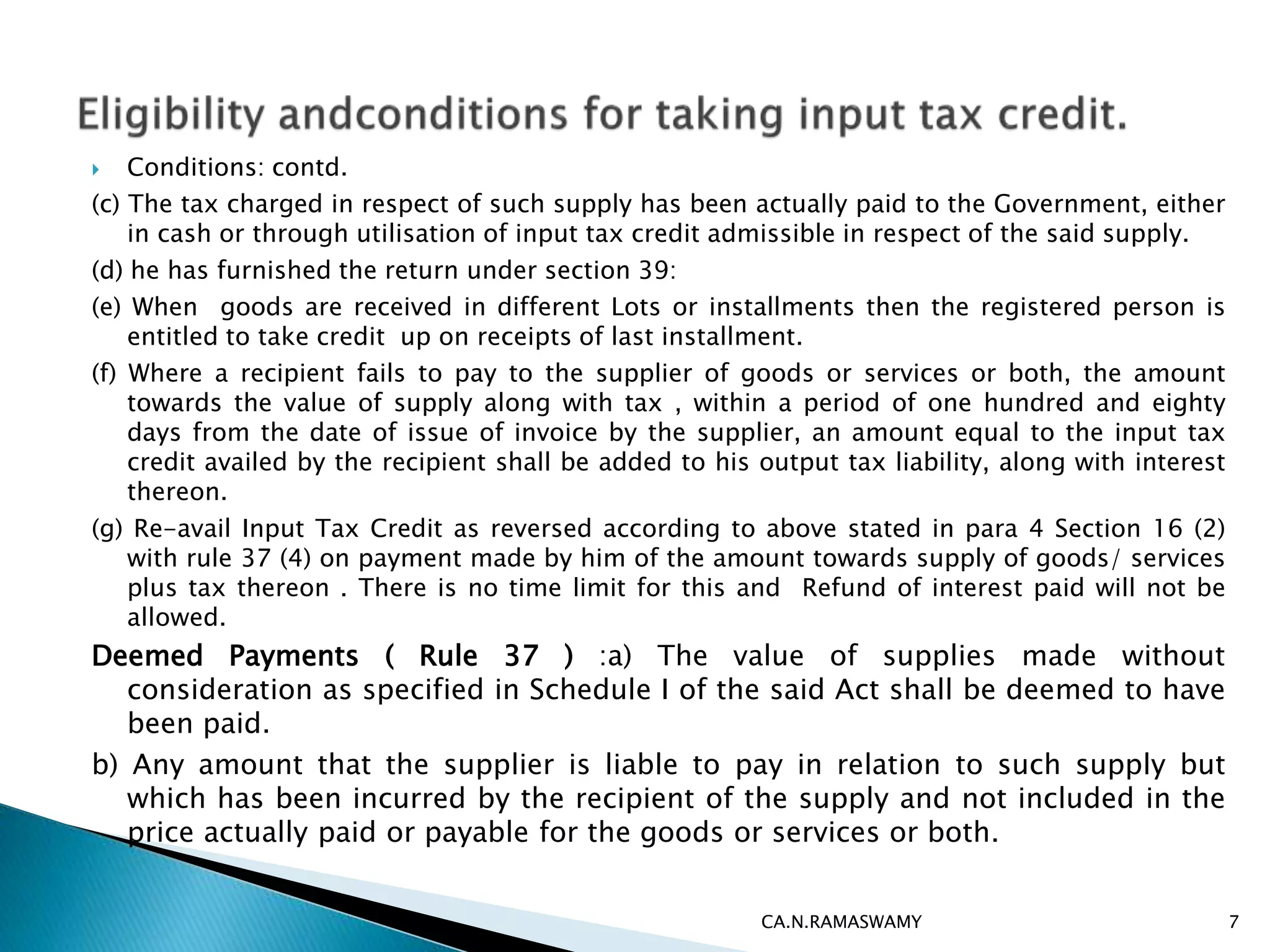  Conditions: contd.
(c) The tax charged in respect of such supply has been actually paid to the Government, either
in cash or through utilisation of input tax credit admissible in respect of the said supply.
(d) he has furnished the return under section 39:
(e) When goods are received in different Lots or installments then the registered person is
entitled to take credit up on receipts of last installment.
(f) Where a recipient fails to pay to the supplier of goods or services or both, the amount
towards the value of supply along with tax , within a period of one hundred and eighty
days from the date of issue of invoice by the supplier, an amount equal to the input tax
credit availed by the recipient shall be added to his output tax liability, along with interest
thereon.
(g) Re-avail Input Tax Credit as reversed according to above stated in para 4 Section 16 (2)
with rule 37 (4) on payment made by him of the amount towards supply of goods/ services
plus tax thereon . There is no time limit for this and Refund of interest paid will not be
allowed.
Deemed Payments ( Rule 37 ) :a) The value of supplies made without
consideration as specified in Schedule I of the said Act shall be deemed to have
been paid.
b) Any amount that the supplier is liable to pay in relation to such supply but
which has been incurred by the recipient of the supply and not included in the
price actually paid or payable for the goods or services or both.
CA.N.RAMASWAMY 7
 