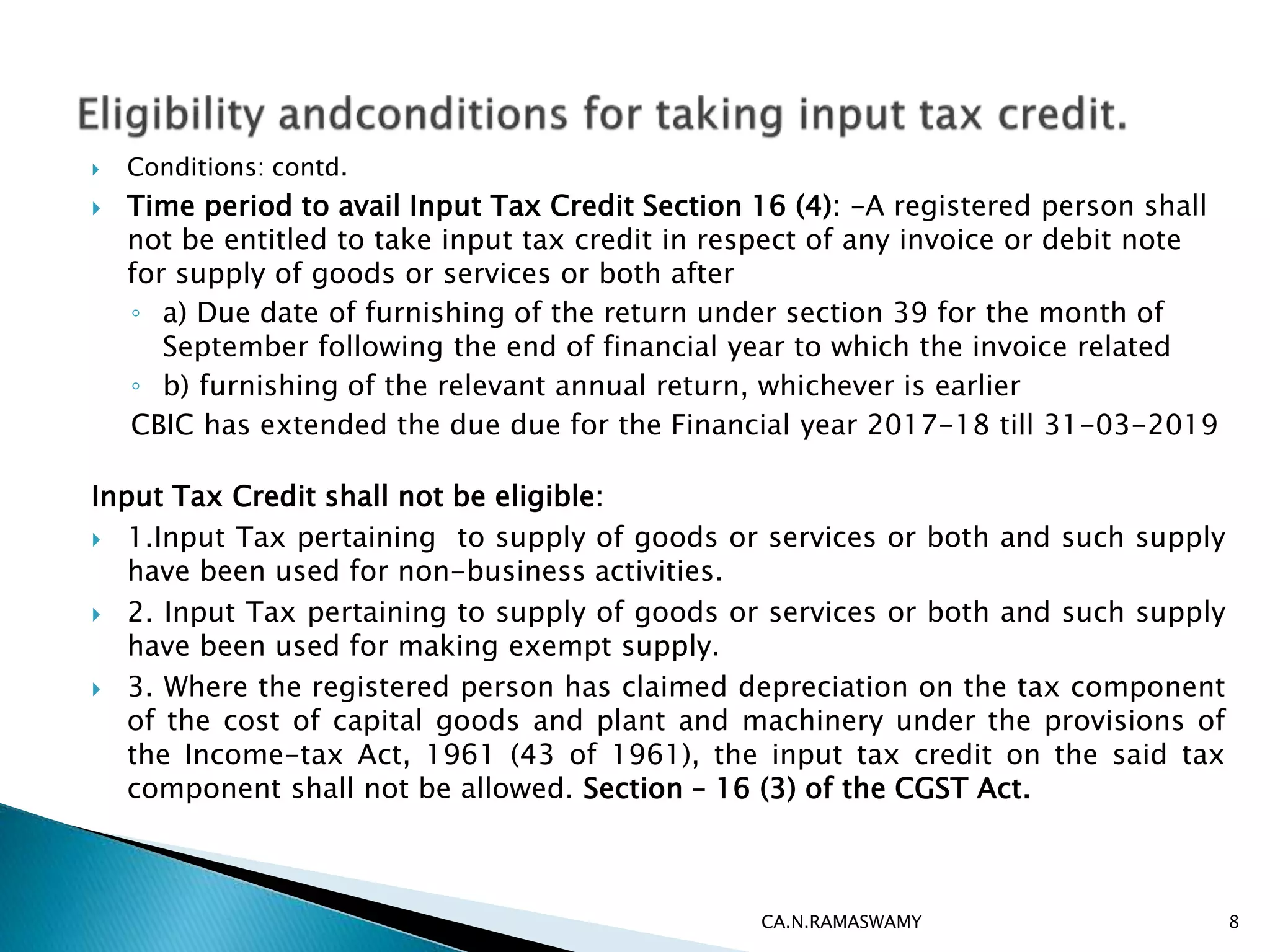  Conditions: contd.
 Time period to avail Input Tax Credit Section 16 (4): –A registered person shall
not be entitled to take input tax credit in respect of any invoice or debit note
for supply of goods or services or both after
◦ a) Due date of furnishing of the return under section 39 for the month of
September following the end of financial year to which the invoice related
◦ b) furnishing of the relevant annual return, whichever is earlier
CBIC has extended the due due for the Financial year 2017-18 till 31-03-2019
Input Tax Credit shall not be eligible:
 1.Input Tax pertaining to supply of goods or services or both and such supply
have been used for non-business activities.
 2. Input Tax pertaining to supply of goods or services or both and such supply
have been used for making exempt supply.
 3. Where the registered person has claimed depreciation on the tax component
of the cost of capital goods and plant and machinery under the provisions of
the Income-tax Act, 1961 (43 of 1961), the input tax credit on the said tax
component shall not be allowed. Section – 16 (3) of the CGST Act.
CA.N.RAMASWAMY 8
 