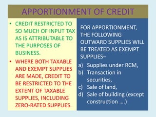 APPORTIONMENT OF CREDIT
• CREDIT RESTRICTED TO
SO MUCH OF INPUT TAX
AS IS ATTRIBUTABLE TO
THE PURPOSES OF
BUSINESS.
• WHERE BOTH TAXABLE
AND EXEMPT SUPPLIES
ARE MADE, CREDIT TO
BE RESTRICTED TO THE
EXTENT OF TAXABLE
SUPPLIES, INCLUDING
ZERO-RATED SUPPLIES.
FOR APPORTIONMENT,
THE FOLLOWING
OUTWARD SUPPLIES WILL
BE TREATED AS EXEMPT
SUPPLIES–
a) Supplies under RCM,
b) Transaction in
securities,
c) Sale of land,
d) Sale of building (except
construction ….)
 