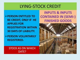 LYING-STOCK CREDIT
PERSON ENTITLED TO
BE CREDIT, ONLY IF HE
APPLIES FOR
REGISTRATION WITHIN
30 DAYS OF LIABILITY.
PERSON VOLUNTARILY
REGISTERED.
STOCK AS ON WHICH
DATE?
INPUTS & INPUTS
CONTAINED IN (SEMI-)
FINISHED GOODS
 