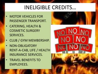 INELIGIBLE CREDITS…
• MOTOR VEHICLES FOR
PASSENGER TRANSPORT.
• CATERING, HEALTH &
COSMETIC SURGERY
SERVICES.
• CLUB / GYM MEMBERSHIP.
• NON-OBLIGATORY
RENT-A-CAB, LIFE / HEALTH
INSURANCE SERVICES.
• TRAVEL BENEFITS TO
EMPLOYEES.
 