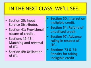 IN THE NEXT CLASS, WE’LL SEE…
• Section 20: Input
Service Distributor.
• Section 41: Provisional
nature of credit .
• Sections 42-43:
Matching and reversal
of ITC.
• Section 49: Utilisation
of ITC.
• Section 50: Interest on
ineligible credit.
• Section 54: Refund of
unutilised credit.
• Section 97: Advance
ruling in respect of
ITC.
• Sections 73 & 74:
Penalty for taking
ineligible credit.
 