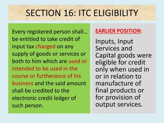 SECTION 16: ITC ELIGIBILITY
Every registered person shall…
be entitled to take credit of
input tax charged on any
supply of goods or services or
both to him which are used or
intended to be used in the
course or furtherance of his
business and the said amount
shall be credited to the
electronic credit ledger of
such person.
EARLIER POSITION:
Inputs, Input
Services and
Capital goods were
eligible for credit
only when used in
or in relation to
manufacture of
final products or
for provision of
output services.
 