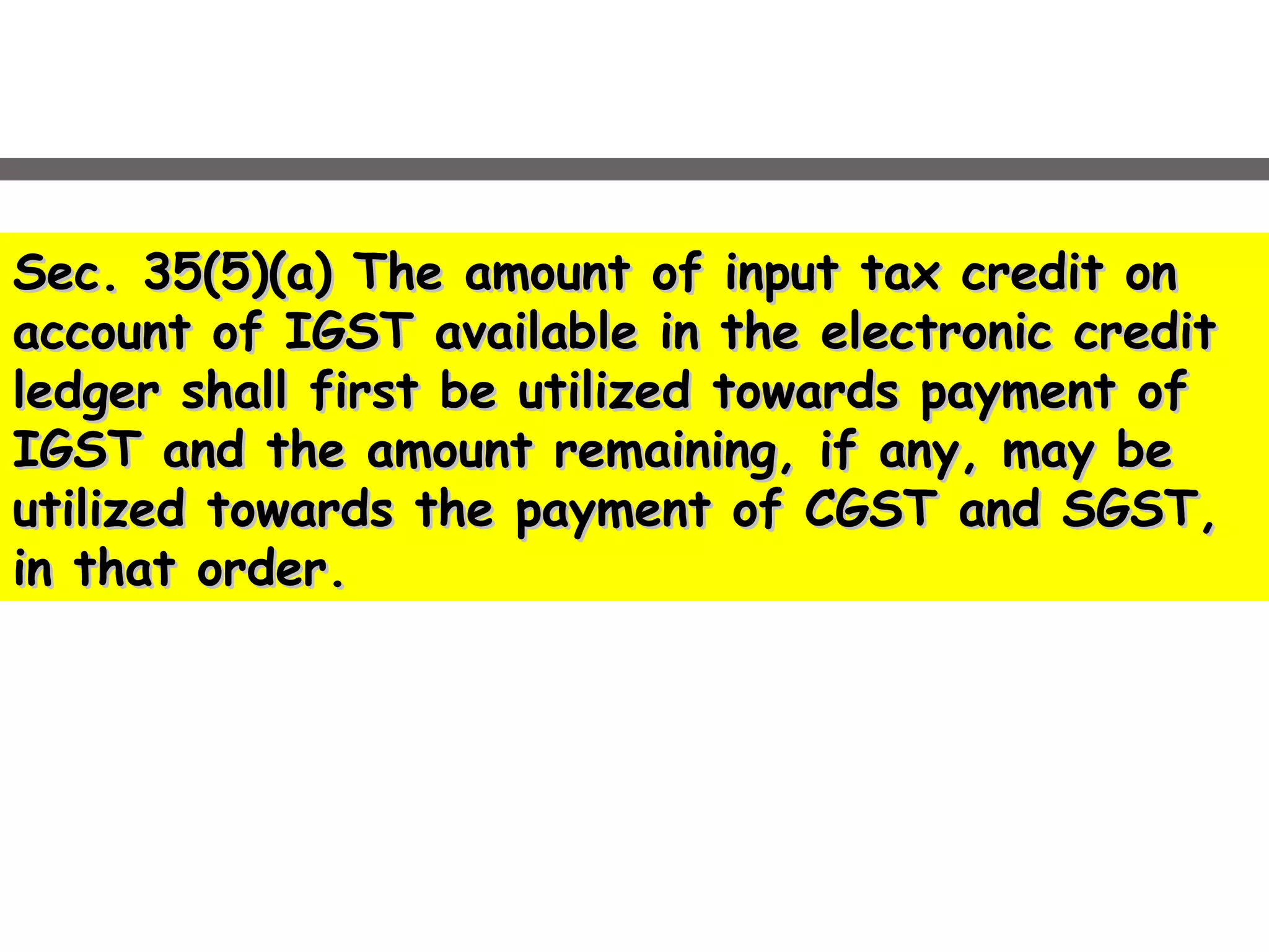 Sec. 35(5)(a) The amount of input tax credit onSec. 35(5)(a) The amount of input tax credit on
account of IGST available in the electronic creditaccount of IGST available in the electronic credit
ledger shall first be utilized towards payment ofledger shall first be utilized towards payment of
IGST and the amount remaining, if any, may beIGST and the amount remaining, if any, may be
utilized towards the payment of CGST and SGST,utilized towards the payment of CGST and SGST,
in that order.in that order.
 