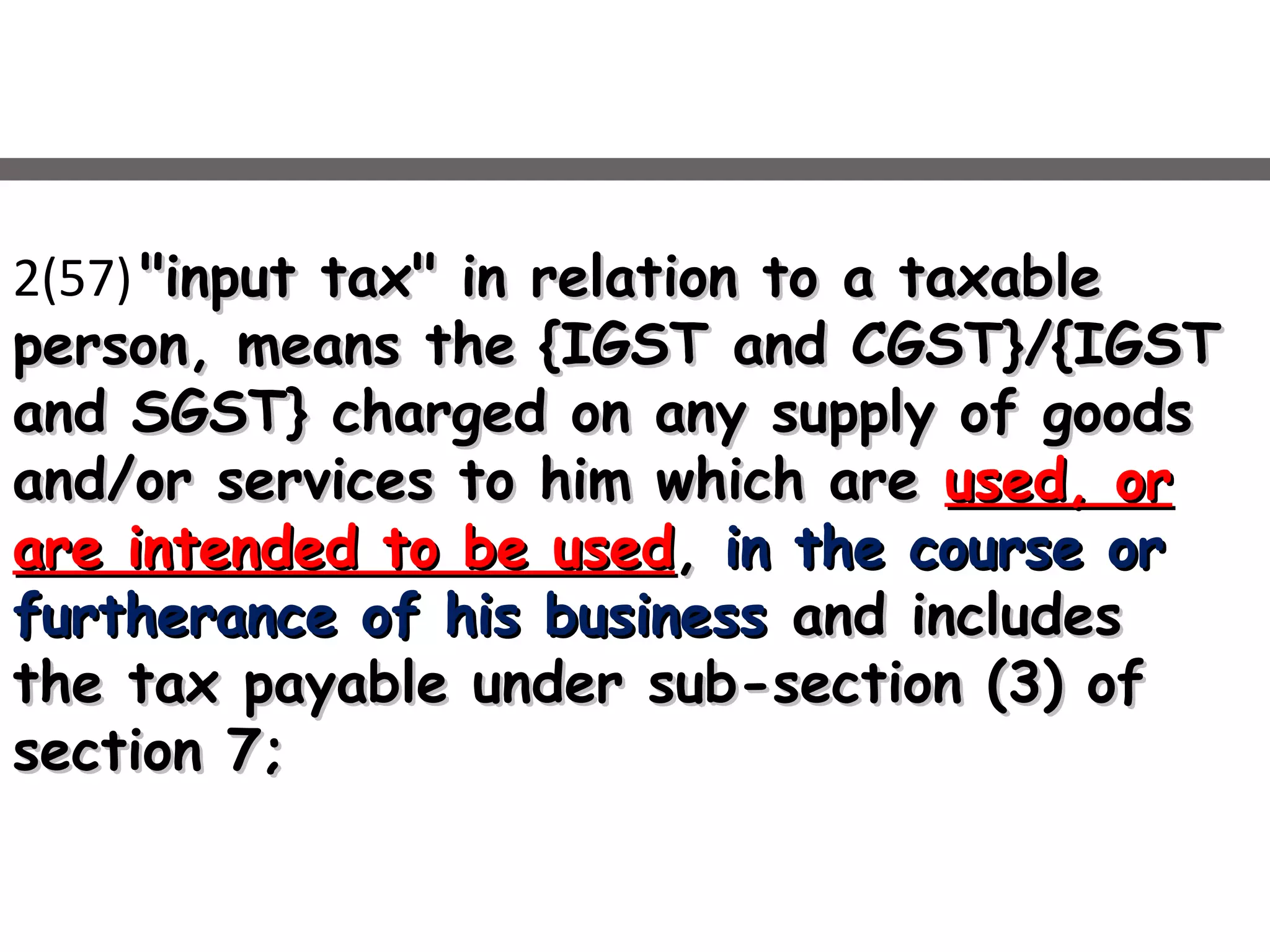2(57) "input tax" in relation to a taxable"input tax" in relation to a taxable
person, means the {IGST and CGST}/{IGSTperson, means the {IGST and CGST}/{IGST
and SGST} charged on any supply of goodsand SGST} charged on any supply of goods
and/or services to him which areand/or services to him which are used, orused, or
are intended to be usedare intended to be used,, in the course orin the course or
furtherance of his businessfurtherance of his business and includesand includes
the tax payable under sub-section (3) ofthe tax payable under sub-section (3) of
section 7;section 7;
 