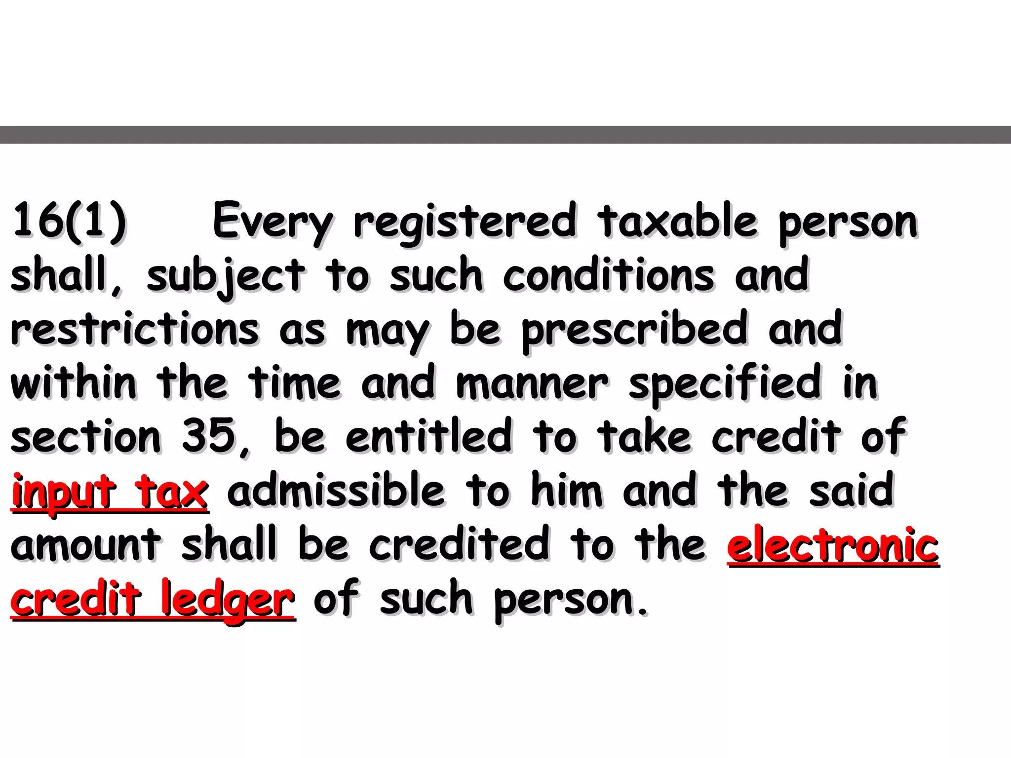 16(1)16(1) Every registered taxable personEvery registered taxable person
shall, subject to such conditions andshall, subject to such conditions and
restrictions as may be prescribed andrestrictions as may be prescribed and
within the time and manner specified inwithin the time and manner specified in
section 35, be entitled to take credit ofsection 35, be entitled to take credit of
input taxinput tax admissible to him and the saidadmissible to him and the said
amount shall be credited to theamount shall be credited to the electronicelectronic
credit ledgercredit ledger of such person.of such person.
 