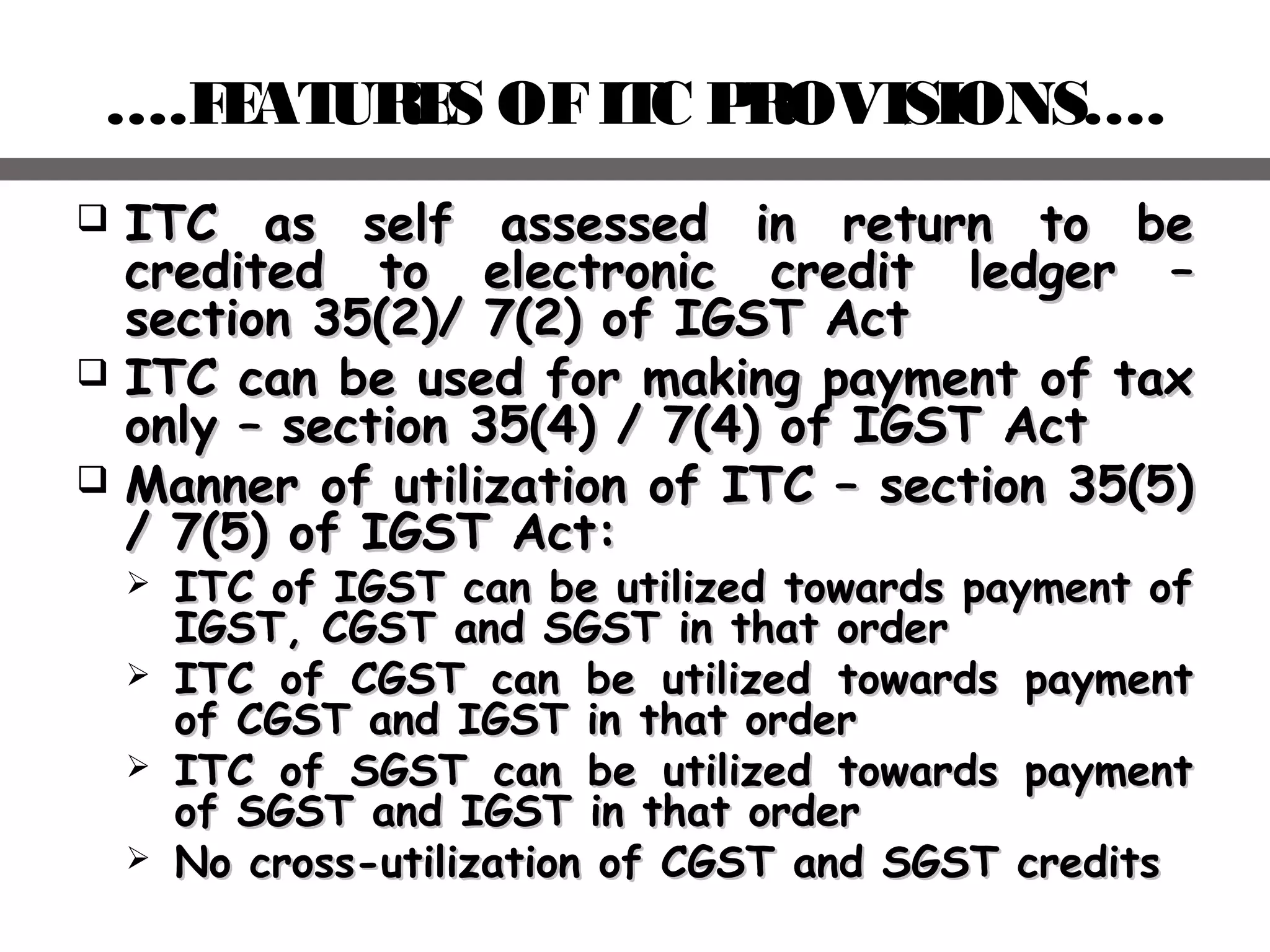 ….FEATURES OFITC PROVISIONS….
 ITC as self assessed in return to beITC as self assessed in return to be
credited to electronic credit ledger –credited to electronic credit ledger –
section 35(2)/ 7(2) of IGST Actsection 35(2)/ 7(2) of IGST Act
 ITC can be used for making payment of taxITC can be used for making payment of tax
only – section 35(4) / 7(4) of IGST Actonly – section 35(4) / 7(4) of IGST Act
 Manner of utilization of ITC – section 35(5)Manner of utilization of ITC – section 35(5)
/ 7(5) of IGST Act:/ 7(5) of IGST Act:
 ITC of IGST can be utilized towards payment ofITC of IGST can be utilized towards payment of
IGST, CGST and SGST in that orderIGST, CGST and SGST in that order
 ITC of CGST can be utilized towards paymentITC of CGST can be utilized towards payment
of CGST and IGST in that orderof CGST and IGST in that order
 ITC of SGST can be utilized towards paymentITC of SGST can be utilized towards payment
of SGST and IGST in that orderof SGST and IGST in that order
 No cross-utilization of CGST and SGST creditsNo cross-utilization of CGST and SGST credits
 