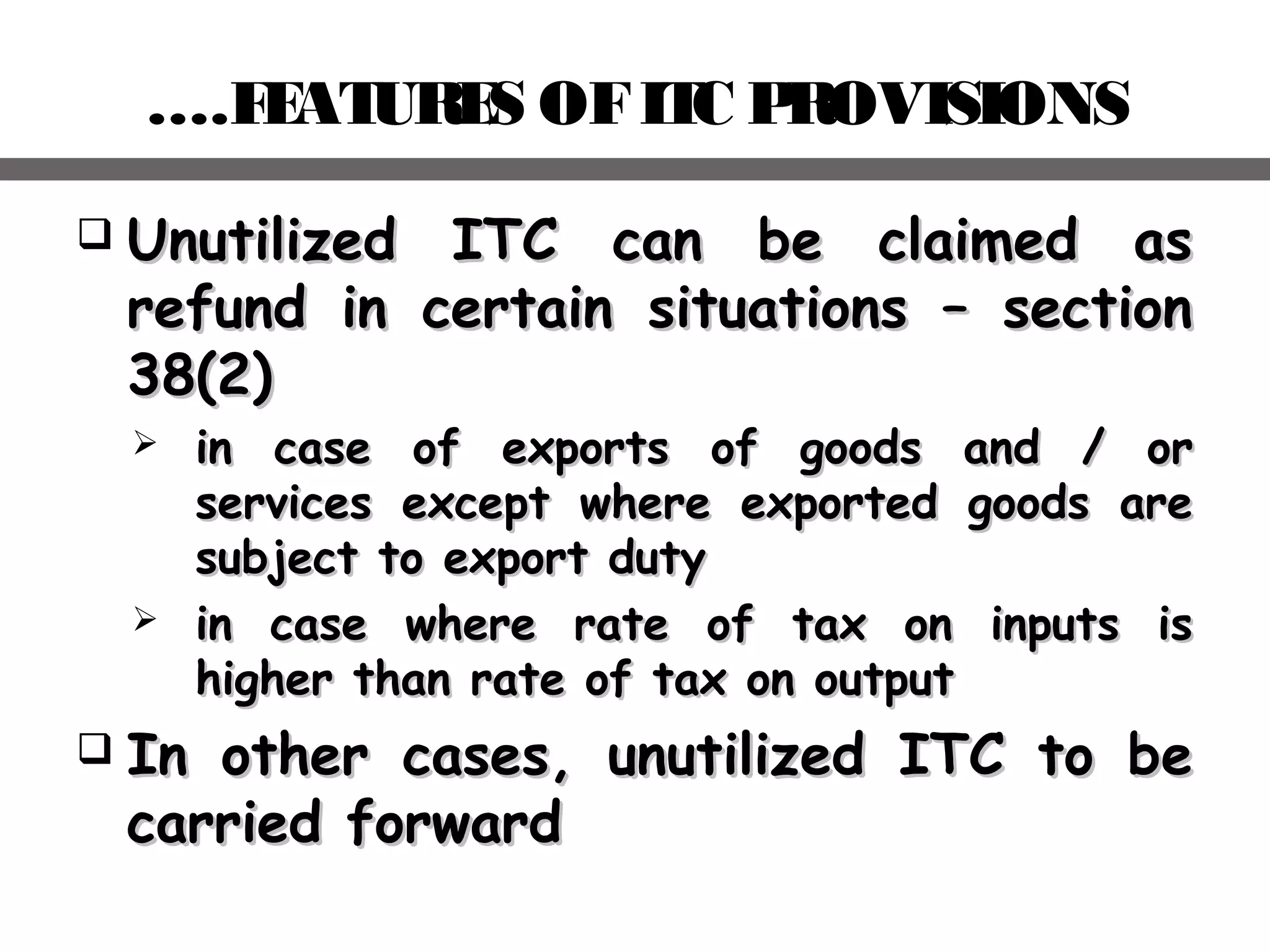 ….FEATURES OFITC PROVISIONS
 Unutilized ITC can be claimed asUnutilized ITC can be claimed as
refund in certain situations – sectionrefund in certain situations – section
38(2)38(2)
 in case of exports of goods and / orin case of exports of goods and / or
services except where exported goods areservices except where exported goods are
subject to export dutysubject to export duty
 in case where rate of tax on inputs isin case where rate of tax on inputs is
higher than rate of tax on outputhigher than rate of tax on output
 In other cases, unutilized ITC to beIn other cases, unutilized ITC to be
carried forwardcarried forward
 