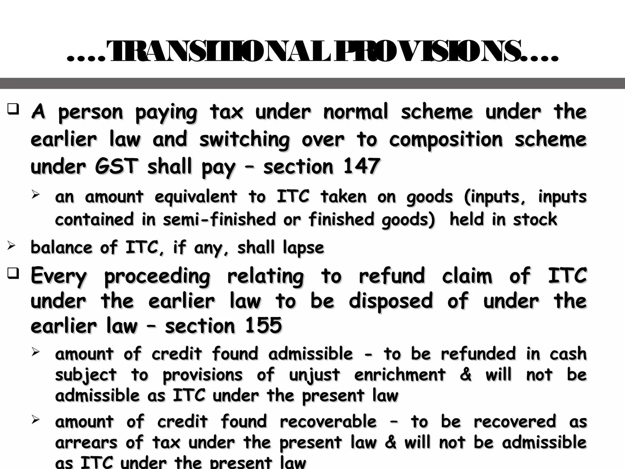 ….TRANSITIONALPROVISIONS….
 A person paying tax under normal scheme under theA person paying tax under normal scheme under the
earlier law and switching over to composition schemeearlier law and switching over to composition scheme
under GST shall payunder GST shall pay –– section 147section 147
 an amount equivalent to ITC taken on goods (inputs, inputsan amount equivalent to ITC taken on goods (inputs, inputs
contained in semi-finished or finished goods) held in stockcontained in semi-finished or finished goods) held in stock
 balance of ITC, if any, shall lapsebalance of ITC, if any, shall lapse
 Every proceeding relating to refund claim of ITCEvery proceeding relating to refund claim of ITC
under the earlier law to be disposed of under theunder the earlier law to be disposed of under the
earlier lawearlier law –– section 155section 155
 aamount of credit found admissible - to be refunded in cashmount of credit found admissible - to be refunded in cash
subject to provisions of unjust enrichment & will not besubject to provisions of unjust enrichment & will not be
admissible as ITC under the present lawadmissible as ITC under the present law
 amount of credit found recoverableamount of credit found recoverable –– to be recovered asto be recovered as
arrears of tax under the present law & will not be admissiblearrears of tax under the present law & will not be admissible
as ITC under the present law
 