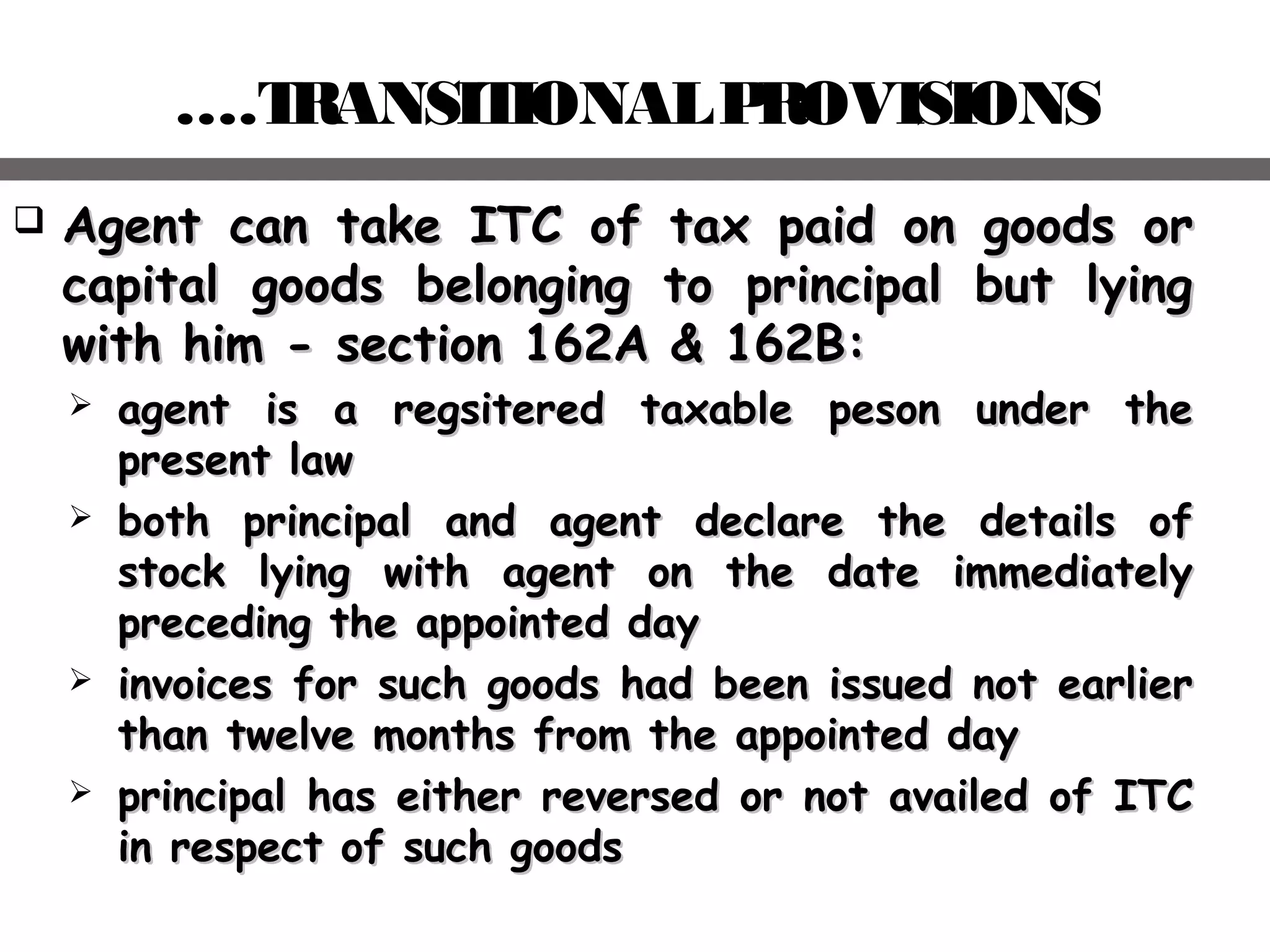 ….TRANSITIONALPROVISIONS
 Agent can take ITC of tax paid on goods orAgent can take ITC of tax paid on goods or
capital goods belonging to principal but lyingcapital goods belonging to principal but lying
with him - section 162A & 162B:with him - section 162A & 162B:
 aagent is a regsitered taxable peson under thegent is a regsitered taxable peson under the
present lawpresent law
 both principal and agent declare the details ofboth principal and agent declare the details of
stock lying with agent on the date immediatelystock lying with agent on the date immediately
preceding the appointed daypreceding the appointed day
 iinvoices for such goods had been issued not earliernvoices for such goods had been issued not earlier
than twelve months from the appointed daythan twelve months from the appointed day
 pprincipal has either reversed or not availed of ITCrincipal has either reversed or not availed of ITC
in respect of such goodsin respect of such goods
 