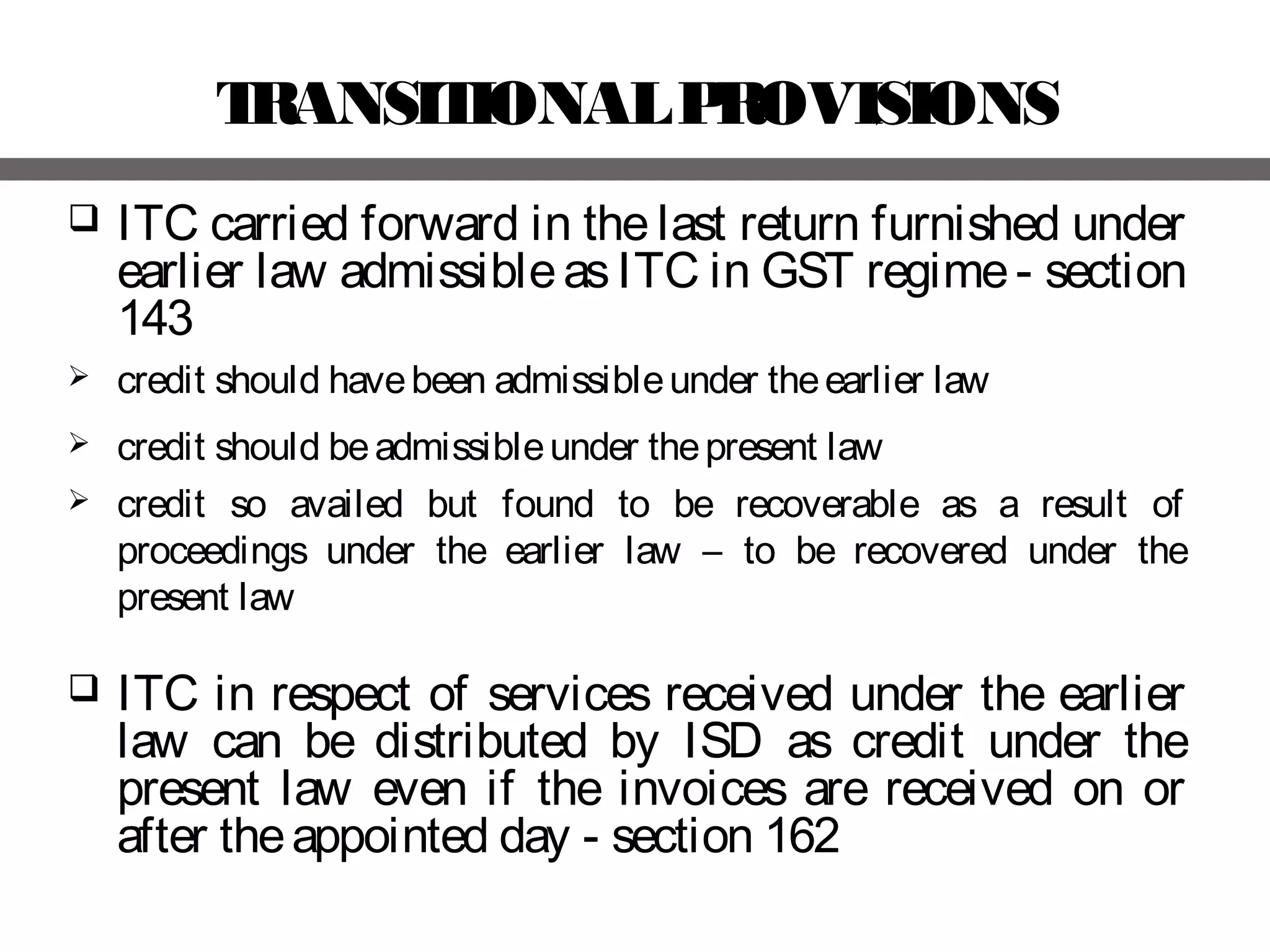 TRANSITIONALPROVISIONS
 ITC carried forward in the last return furnished under
earlier law admissibleas ITC in GST regime- section
143
 credit should havebeen admissibleunder theearlier law
 credit should beadmissibleunder thepresent law
 credit so availed but found to be recoverable as a result of
proceedings under the earlier law – to be recovered under the
present law
 ITC in respect of services received under the earlier
law can be distributed by ISD as credit under the
present law even if the invoices are received on or
after theappointed day - section 162
 