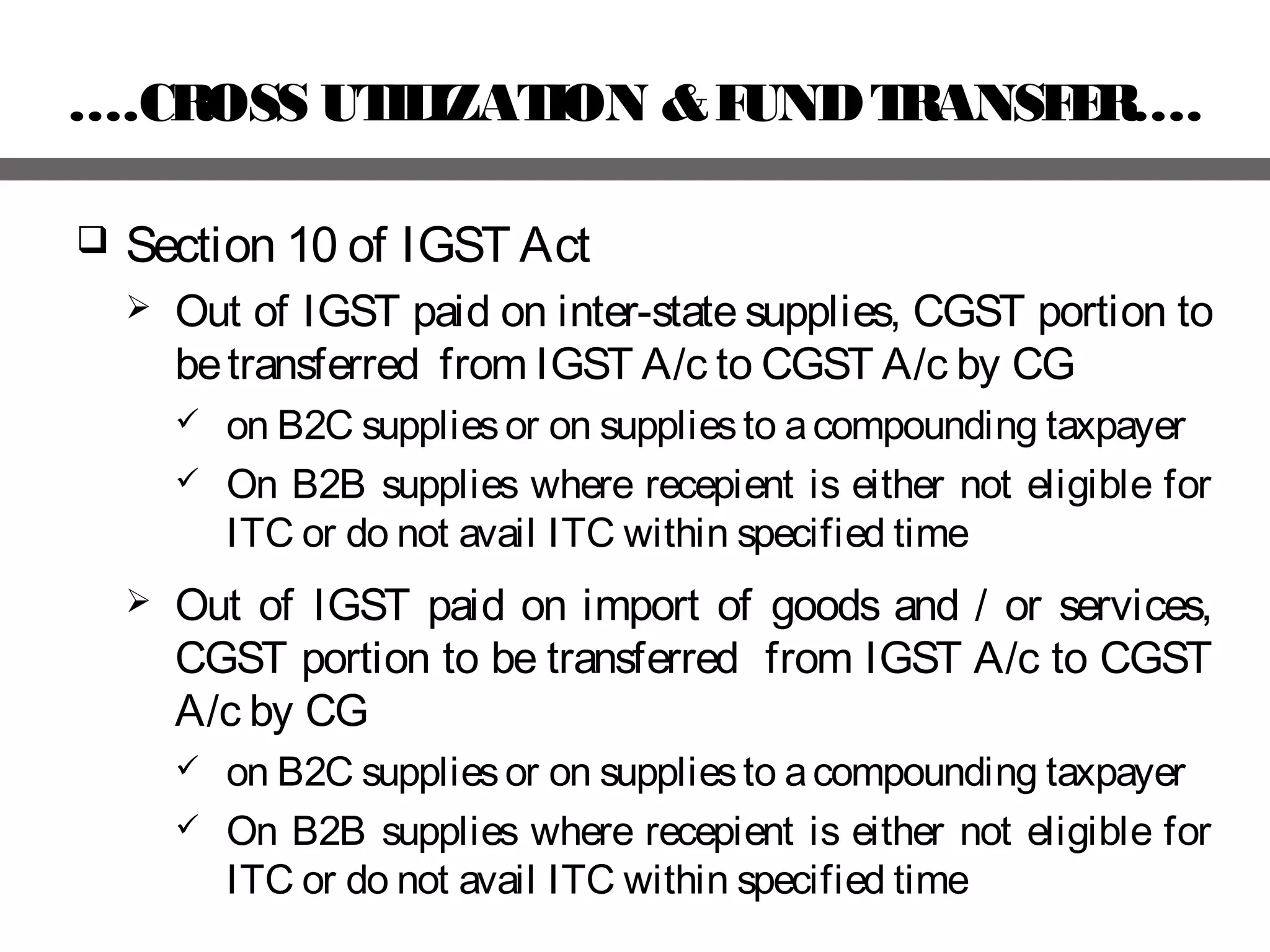 ….CROSS UTILIZATION &FUNDTRANSFER….
 Section 10 of IGST Act
 Out of IGST paid on inter-state supplies, CGST portion to
betransferred from IGST A/c to CGST A/c by CG
 on B2C suppliesor on suppliesto acompounding taxpayer
 On B2B supplies where recepient is either not eligible for
ITC or do not avail ITC within specified time
 Out of IGST paid on import of goods and / or services,
CGST portion to be transferred from IGST A/c to CGST
A/c by CG
 on B2C suppliesor on suppliesto acompounding taxpayer
 On B2B supplies where recepient is either not eligible for
ITC or do not avail ITC within specified time
 