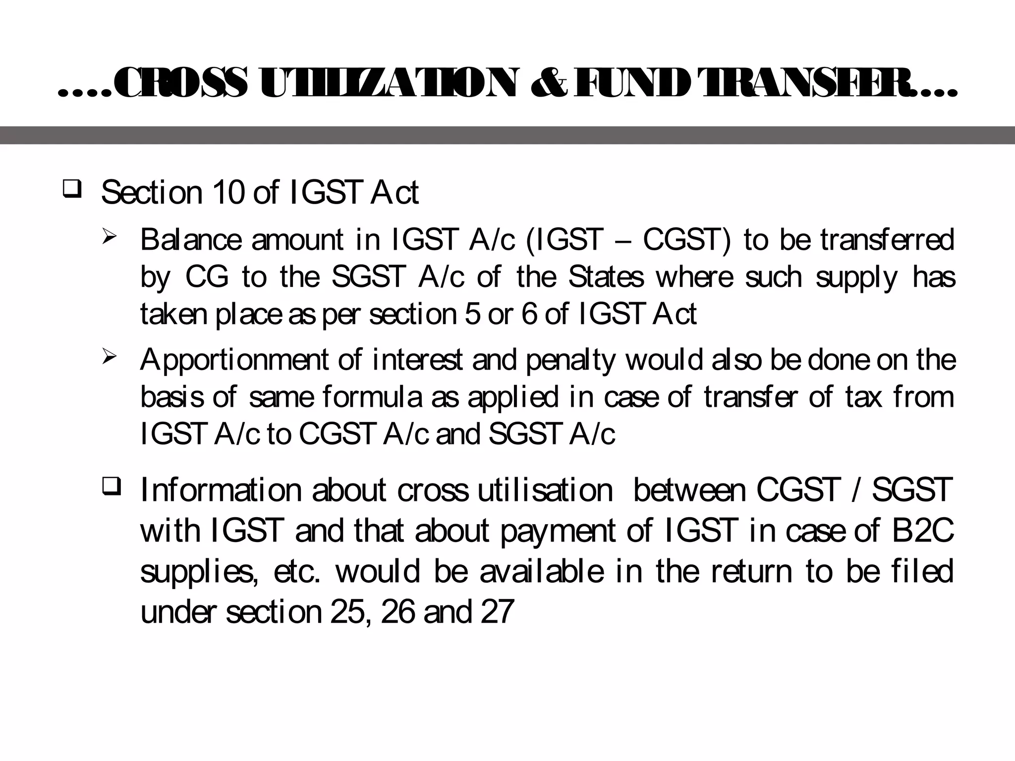 ….CROSS UTILIZATION &FUNDTRANSFER....
 Section 10 of IGST Act
 Balance amount in IGST A/c (IGST – CGST) to be transferred
by CG to the SGST A/c of the States where such supply has
taken placeasper section 5 or 6 of IGST Act
 Apportionment of interest and penalty would also be done on the
basis of same formula as applied in case of transfer of tax from
IGST A/c to CGST A/c and SGST A/c
 Information about cross utilisation between CGST / SGST
with IGST and that about payment of IGST in case of B2C
supplies, etc. would be available in the return to be filed
under section 25, 26 and 27
 