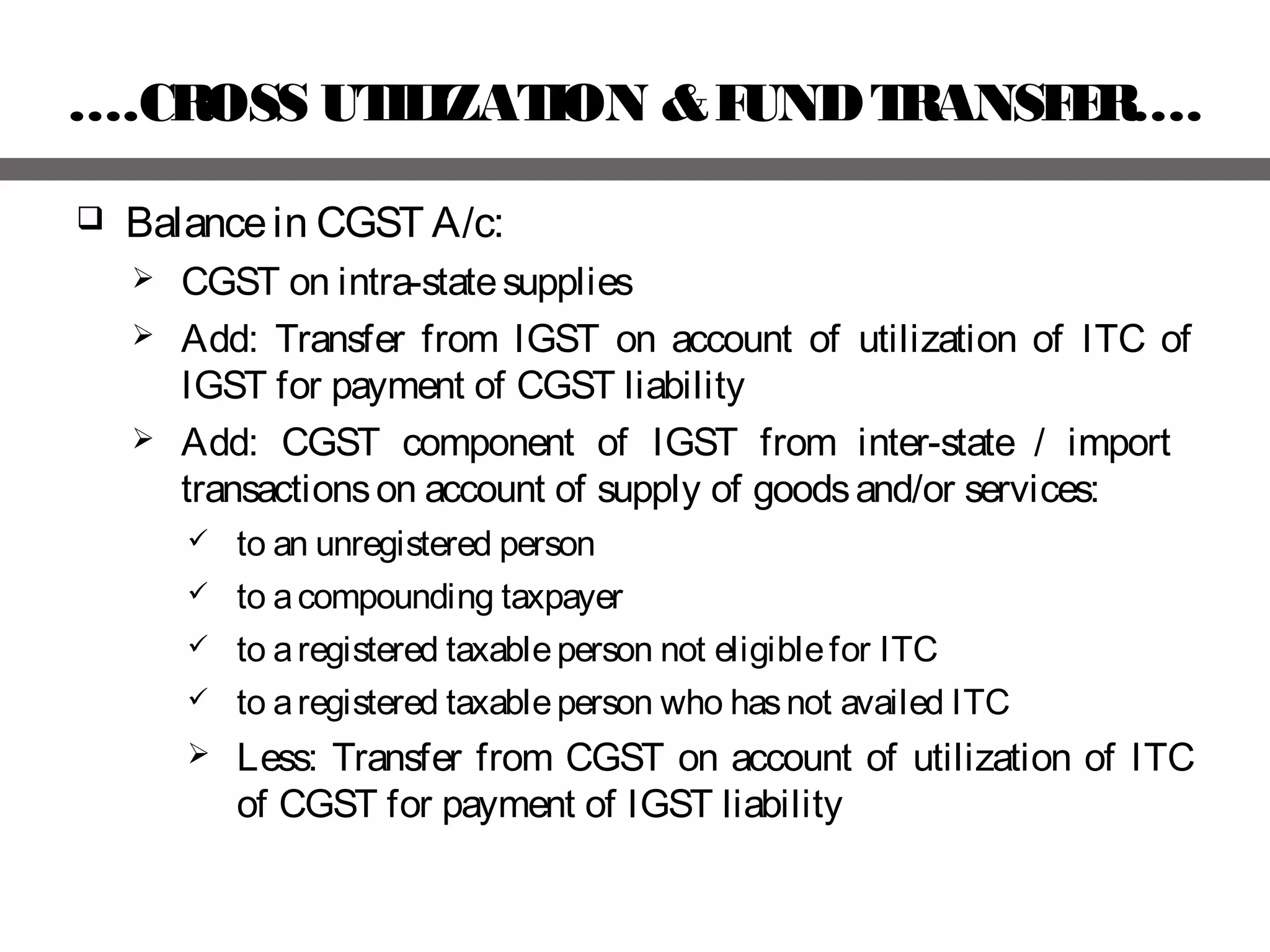 ….CROSS UTILIZATION &FUNDTRANSFER….
 Balancein CGST A/c:
 CGST on intra-statesupplies
 Add: Transfer from IGST on account of utilization of ITC of
IGST for payment of CGST liability
 Add: CGST component of IGST from inter-state / import
transactionson account of supply of goodsand/or services:
 to an unregistered person
 to acompounding taxpayer
 to aregistered taxableperson not eligiblefor ITC
 to aregistered taxableperson who hasnot availed ITC
 Less: Transfer from CGST on account of utilization of ITC
of CGST for payment of IGST liability
 