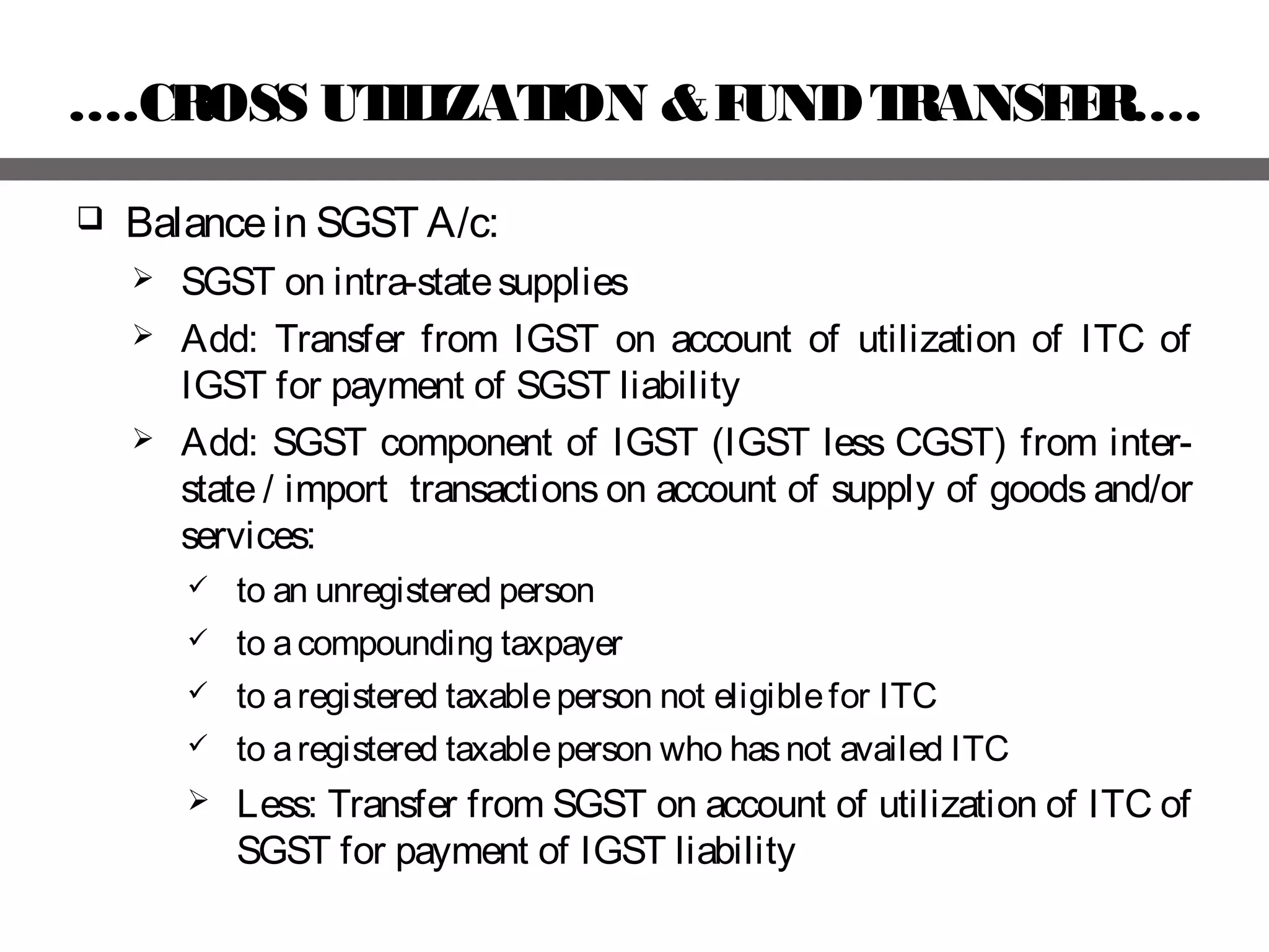 ….CROSS UTILIZATION &FUNDTRANSFER….
 Balancein SGST A/c:
 SGST on intra-statesupplies
 Add: Transfer from IGST on account of utilization of ITC of
IGST for payment of SGST liability
 Add: SGST component of IGST (IGST less CGST) from inter-
state / import transactions on account of supply of goods and/or
services:
 to an unregistered person
 to acompounding taxpayer
 to aregistered taxableperson not eligiblefor ITC
 to aregistered taxableperson who hasnot availed ITC
 Less: Transfer from SGST on account of utilization of ITC of
SGST for payment of IGST liability
 