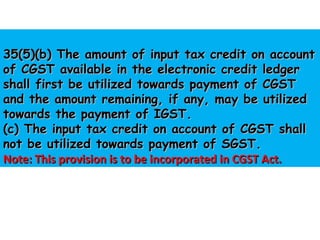 35(5)(b) The amount of input tax credit on account35(5)(b) The amount of input tax credit on account
of CGST available in the electronic credit ledgerof CGST available in the electronic credit ledger
shall first be utilized towards payment of CGSTshall first be utilized towards payment of CGST
and the amount remaining, if any, may be utilizedand the amount remaining, if any, may be utilized
towards the payment of IGST.towards the payment of IGST.
(c) The input tax credit on account of CGST shall(c) The input tax credit on account of CGST shall
not be utilized towards payment of SGST.not be utilized towards payment of SGST.
Note: This provision is to be incorporated in CGST Act.Note: This provision is to be incorporated in CGST Act.
 