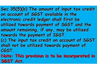 Sec 35(5)(b) The amount of input tax creditSec 35(5)(b) The amount of input tax credit
on account of SGST available in theon account of SGST available in the
electronic credit ledger shall first beelectronic credit ledger shall first be
utilized towards payment of SGST and theutilized towards payment of SGST and the
amount remaining, if any, may be utilizedamount remaining, if any, may be utilized
towards the payment of IGST.towards the payment of IGST.
(c) The input tax credit on account of SGST(c) The input tax credit on account of SGST
shall not be utilized towards payment ofshall not be utilized towards payment of
CGST.CGST.
Note: This provision is to be incorporated inNote: This provision is to be incorporated in
SGST Act.SGST Act.
 