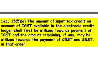 Sec. 35(5)(a) The amount of input tax credit onSec. 35(5)(a) The amount of input tax credit on
account of IGST available in the electronic creditaccount of IGST available in the electronic credit
ledger shall first be utilized towards payment ofledger shall first be utilized towards payment of
IGST and the amount remaining, if any, may beIGST and the amount remaining, if any, may be
utilized towards the payment of CGST and SGST,utilized towards the payment of CGST and SGST,
in that order.in that order.
 