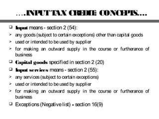 ….INPUTTAX CREDIT: CONCEPTS….
 Input means- section 2 (54):
 any goods(subject to certain exceptions) other than capital goods
 used or intended to beused by supplier
 for making an outward supply in the course or furtherance of
business
 Capital goods specified in section 2 (20)
 Input services means- section 2 (55):
 any services(subject to certain exceptions)
 used or intended to beused by supplier
 for making an outward supply in the course or furtherance of
business
 Exceptions(Negativelist) - section 16(9)
 