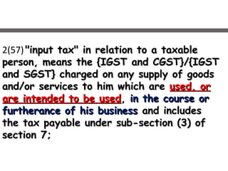 2(57) "input tax" in relation to a taxable"input tax" in relation to a taxable
person, means the {IGST and CGST}/{IGSTperson, means the {IGST and CGST}/{IGST
and SGST} charged on any supply of goodsand SGST} charged on any supply of goods
and/or services to him which areand/or services to him which are used, orused, or
are intended to be usedare intended to be used,, in the course orin the course or
furtherance of his businessfurtherance of his business and includesand includes
the tax payable under sub-section (3) ofthe tax payable under sub-section (3) of
section 7;section 7;
 