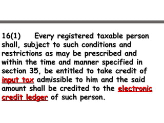 16(1)16(1) Every registered taxable personEvery registered taxable person
shall, subject to such conditions andshall, subject to such conditions and
restrictions as may be prescribed andrestrictions as may be prescribed and
within the time and manner specified inwithin the time and manner specified in
section 35, be entitled to take credit ofsection 35, be entitled to take credit of
input taxinput tax admissible to him and the saidadmissible to him and the said
amount shall be credited to theamount shall be credited to the electronicelectronic
credit ledgercredit ledger of such person.of such person.
 