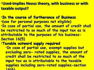 •Used-Implies Nexus theory, with business or withUsed-Implies Nexus theory, with business or with
taxable output?taxable output?
•In the course of furtherance of BusinessIn the course of furtherance of Business
•(use for personal purposes not eligible)(use for personal purposes not eligible)
•In case of partial use, the amount of credit shallIn case of partial use, the amount of credit shall
be restricted to so much of the input tax as isbe restricted to so much of the input tax as is
attributable to the purposes of his business-attributable to the purposes of his business-
Section 16(5)Section 16(5)
•Taxable outward supply requiredTaxable outward supply required
•In case of partial use, exempt supplies butIn case of partial use, exempt supplies but
excluding zero- rated supplies, the amount ofexcluding zero- rated supplies, the amount of
credit shall be restricted to so much of thecredit shall be restricted to so much of the
input tax as is attributable to the taxableinput tax as is attributable to the taxable
supplies including zero-rated supplies-sectionsupplies including zero-rated supplies-section
 