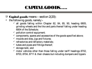 CAPITALGOODS…..
 Capital goods means– section 2(20):
 thefollowing goods, namely:-
 all goods falling within Chapter 82, 84, 85, 90, heading 6805,
grinding wheels and the like and parts thereof falling under heading
6804 of theSchedule;
 pollution control equipment;
 components, sparesand accessoriesof thegoodsspecified above;
 mouldsand dies, jigsand fixtures;
 refractoriesand refractory materials;
 tubesand pipesand fittingsthereof;
 storagetank; and
 motor vehicles other than those falling under tariff headings 8702,
8703, 8704, 8711 & their chassisbut including dumpersand tippers
 
 