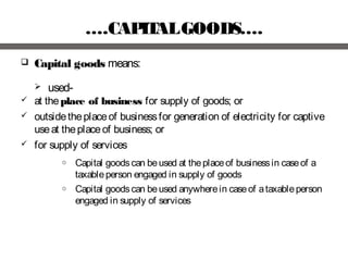 ….CAPITALGOODS….
 Capital goods means:
 used-
 at theplace of business for supply of goods; or
 outsidetheplaceof businessfor generation of electricity for captive
useat theplaceof business; or
 for supply of services
o Capital goodscan beused at theplaceof businessin caseof a
taxableperson engaged in supply of goods
o Capital goodscan beused anywherein caseof ataxableperson
engaged in supply of services
 
 