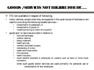 GOODS /SERVICES NOTELIGIBLEFORITC….
 ITC not availablein respect of following:
 motor vehicles, except when they aresupplied in theusual courseof businessor are
used for providing thefollowing taxableservices—
 transportation of passengers, or
 transportation of goods, or
 imparting training on motor driving skills
 goodsand / or servicesprovided in relation to
 food and beverages,
 outdoor catering,
 beauty treatment,
 health services,
 cosmetic and plastic surgery,
 membership of aclub,
 health and fitnesscenter,
 lifeinsurance,
 health insurance,
 travel benefits extended to employees on vacation such as leave or home travel
concession,
when such goods and/or services are used primarily for personal use or
consumption of any employee
 