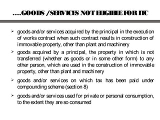 ….GOODS /SERVICES NOTELIGIBLEFORITC
 goodsand/or servicesacquired by theprincipal in theexecution
of works contract when such contract results in construction of
immovableproperty, other than plant and machinery
 goods acquired by a principal, the property in which is not
transferred (whether as goods or in some other form) to any
other person, which are used in the construction of immovable
property, other than plant and machinery
 goods and/or services on which tax has been paid under
compounding scheme(section 8)
 goodsand/or servicesused for privateor personal consumption,
to theextent they areso consumed
 