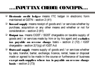 ….INPUTTAX CREDIT: CONCEPTS….
 Electronic credit ledger means ITC ledger in electronic form
maintained at GSTN - section 2 (41)
 Inward supply means receipt of goods and / or services whether by
purchase, acquisition or any other means and whether or not for
consideration – section 2 (61)
 Output tax means CGST / SGST chargeable on taxable supply of
goods and / or services made by him or by his agent and excludes
tax payable on reverse charge basis – section 2 (72) / IGST
chargeable– section 2(1)(g) of IGST Act
 Outward supply means supply of goods and / or services whether
by sale, transfer, barter, exchange, licence, rental, lease or disposal
made or agreed to be made in the course or furtherance of business
except such supplies where tax is payable on reverse charge
basis – section 2 (73)
 