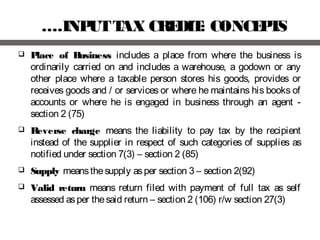 ….INPUTTAX CREDIT: CONCEPTS
 Place of Business includes a place from where the business is
ordinarily carried on and includes a warehouse, a godown or any
other place where a taxable person stores his goods, provides or
receives goods and / or services or where he maintains his books of
accounts or where he is engaged in business through an agent -
section 2 (75)
 Reverse charge means the liability to pay tax by the recipient
instead of the supplier in respect of such categories of supplies as
notified under section 7(3) – section 2 (85)
 Supply meansthesupply asper section 3 – section 2(92)
 Valid return means return filed with payment of full tax as self
assessed asper thesaid return – section 2 (106) r/w section 27(3)
 