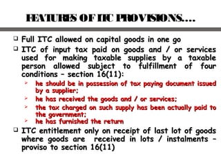 FEATURES OFITC PROVISIONS….
 Full ITC allowed on capital goods in one goFull ITC allowed on capital goods in one go
 ITC of input tax paid on goods and / or servicesITC of input tax paid on goods and / or services
used for making taxable supplies by a taxableused for making taxable supplies by a taxable
person allowed subject to fulfillment of fourperson allowed subject to fulfillment of four
conditions – section 16(11):conditions – section 16(11):
 he should be in possession of tax paying document issuedhe should be in possession of tax paying document issued
by a supplier;by a supplier;
 he has received the goods and / or services;he has received the goods and / or services;
 the tax charged on such supply has been actually paid tothe tax charged on such supply has been actually paid to
the government;the government;
 he has furnished the returnhe has furnished the return
 ITC entitlement only on receipt of last lot of goodsITC entitlement only on receipt of last lot of goods
where goods are received in lots / instalmentswhere goods are received in lots / instalments ––
proviso toproviso to section 16(11)section 16(11)
 