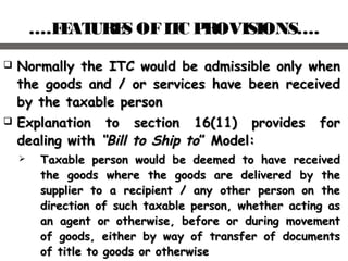 ….FEATURES OFITC PROVISIONS….
 Normally the ITC would be admissible only whenNormally the ITC would be admissible only when
the goods and / or services have been receivedthe goods and / or services have been received
by the taxable personby the taxable person
 Explanation to section 16(11) provides forExplanation to section 16(11) provides for
dealing withdealing with “Bill to Ship to“Bill to Ship to” Model:” Model:
 Taxable person would be deemed to have receivedTaxable person would be deemed to have received
the goods where the goods are delivered by thethe goods where the goods are delivered by the
supplier to a recipient / any other person on thesupplier to a recipient / any other person on the
direction of such taxable person, whether acting asdirection of such taxable person, whether acting as
an agent or otherwise, before or during movementan agent or otherwise, before or during movement
of goods, either by way of transfer of documentsof goods, either by way of transfer of documents
of title to goods or otherwiseof title to goods or otherwise
 