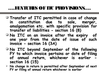 ….FEATURES OFITC PROVISIONS….
 Transfer of ITC permitted in case of changeTransfer of ITC permitted in case of change
in constitution due to sale, merger,in constitution due to sale, merger,
amalgamation etc. with specific provision foramalgamation etc. with specific provision for
transfer of liabilities - section 16 (8)transfer of liabilities - section 16 (8)
 No ITC on an invoice after the expiry ofNo ITC on an invoice after the expiry of
one year from the date of issue of suchone year from the date of issue of such
invoice - section 16 (3A)invoice - section 16 (3A)
 No ITC beyond September of the followingNo ITC beyond September of the following
FY to which invoice pertains or date of filingFY to which invoice pertains or date of filing
of annual return, whichever is earlier -of annual return, whichever is earlier -
section 16 (15)section 16 (15)
 No change in return is permitted after September of nextNo change in return is permitted after September of next
FY or filing of annual return whichever is earlierFY or filing of annual return whichever is earlier
 