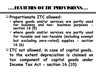 ….FEATURES OFITC PROVISIONS….
 Proportionate ITC allowed:Proportionate ITC allowed:
 wwhere goods and/or services are partly usedhere goods and/or services are partly used
for business and non- business purposes -for business and non- business purposes -
section 16 (5)section 16 (5)
 wwhere goods and/or services are partly usedhere goods and/or services are partly used
for taxable and non-taxable (including exemptfor taxable and non-taxable (including exempt
but excluding zero-rated) supplies - sectionbut excluding zero-rated) supplies - section
16 (6)16 (6)
 ITC not allowed, in case of capital goods,ITC not allowed, in case of capital goods,
to the extent depreciation is claimed onto the extent depreciation is claimed on
tax component of capital goods undertax component of capital goods under
Income Tax Act - section 16 (10)Income Tax Act - section 16 (10)
 