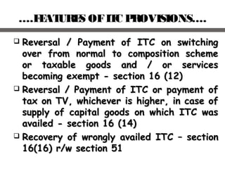 ….FEATURES OFITC PROVISIONS….
 Reversal / Payment of ITC on switchingReversal / Payment of ITC on switching
over from normal to composition schemeover from normal to composition scheme
or taxable goods and / or servicesor taxable goods and / or services
becoming exempt - section 16 (12)becoming exempt - section 16 (12)
 Reversal / Payment of ITC or payment ofReversal / Payment of ITC or payment of
tax on TV, whichever is higher, in case oftax on TV, whichever is higher, in case of
supply of capital goods on which ITC wassupply of capital goods on which ITC was
availed - section 16 (14)availed - section 16 (14)
 Recovery of wrongly availed ITCRecovery of wrongly availed ITC –– sectionsection
16(16) r/w section 5116(16) r/w section 51
 