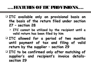 ….FEATURES OFITC PROVISIONS….
 ITC available only on provisional basis onITC available only on provisional basis on
the basis of the return filed under sectionthe basis of the return filed under section
27 – section 2827 – section 28
 ITC cannot be utilized by the recipient until aITC cannot be utilized by the recipient until a
valid return has been filed by himvalid return has been filed by him
 ITC allowed for a period of two monthsITC allowed for a period of two months
until payment of tax and filing of validuntil payment of tax and filing of valid
return by the supplier – section 29return by the supplier – section 29
 ITC to be confirmed only after matching ofITC to be confirmed only after matching of
supplier’s and recipient’s invoice details–supplier’s and recipient’s invoice details–
section 29section 29
 