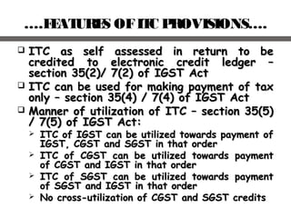 ….FEATURES OFITC PROVISIONS….
 ITC as self assessed in return to beITC as self assessed in return to be
credited to electronic credit ledger –credited to electronic credit ledger –
section 35(2)/ 7(2) of IGST Actsection 35(2)/ 7(2) of IGST Act
 ITC can be used for making payment of taxITC can be used for making payment of tax
only – section 35(4) / 7(4) of IGST Actonly – section 35(4) / 7(4) of IGST Act
 Manner of utilization of ITC – section 35(5)Manner of utilization of ITC – section 35(5)
/ 7(5) of IGST Act:/ 7(5) of IGST Act:
 ITC of IGST can be utilized towards payment ofITC of IGST can be utilized towards payment of
IGST, CGST and SGST in that orderIGST, CGST and SGST in that order
 ITC of CGST can be utilized towards paymentITC of CGST can be utilized towards payment
of CGST and IGST in that orderof CGST and IGST in that order
 ITC of SGST can be utilized towards paymentITC of SGST can be utilized towards payment
of SGST and IGST in that orderof SGST and IGST in that order
 No cross-utilization of CGST and SGST creditsNo cross-utilization of CGST and SGST credits
 